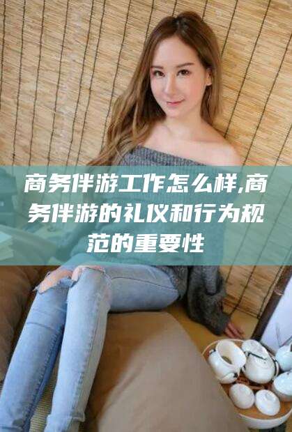 潍坊商务伴游工作怎么样,商务伴游的礼仪和行为规范的重要性