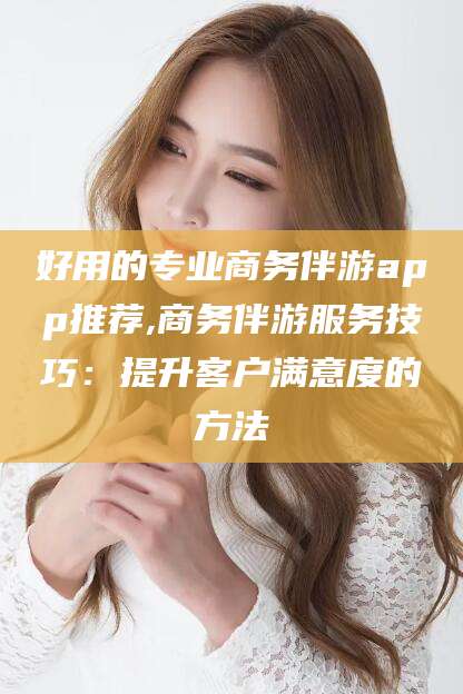 潍坊好用的专业商务伴游app推荐,商务伴游服务技巧：提升客户满意度的方法