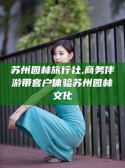潍坊苏州园林旅行社,商务伴游带客户体验苏州园林文化