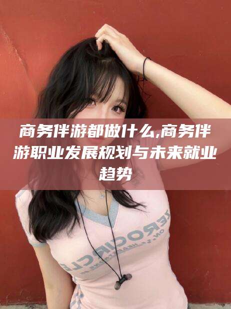 潍坊商务伴游都做什么,商务伴游职业发展规划与未来就业趋势