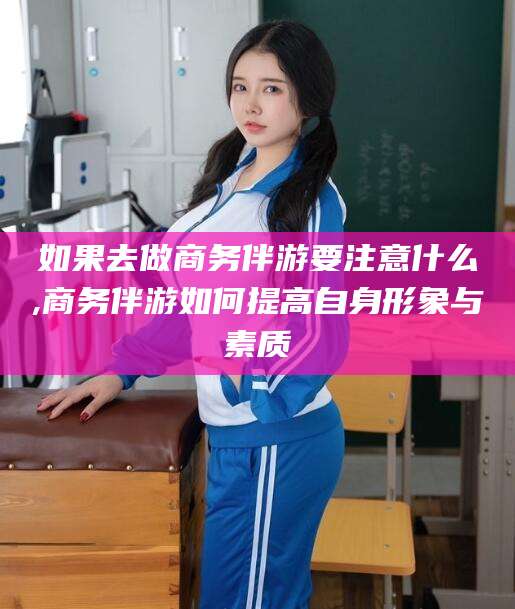 潍坊如果去做商务伴游要注意什么,商务伴游如何提高自身形象与素质