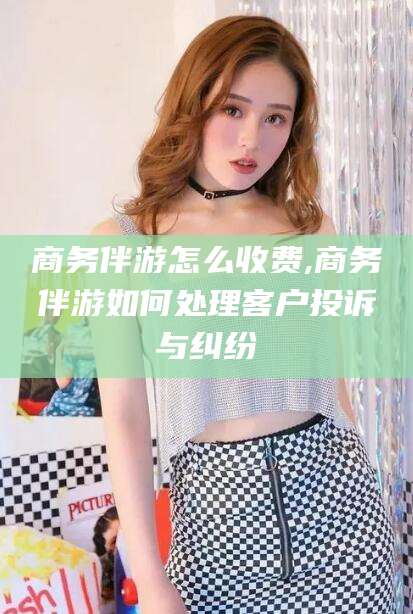 潍坊商务伴游怎么收费,商务伴游如何处理客户投诉与纠纷