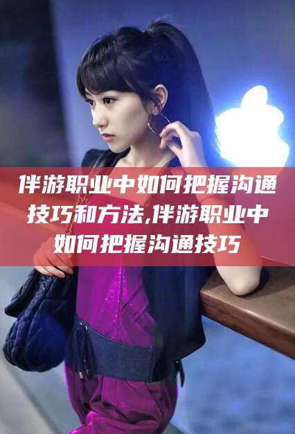 潍坊伴游职业中如何把握沟通技巧和方法,伴游职业中如何把握沟通技巧