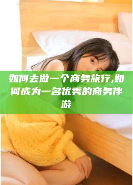 潍坊如何去做一个商务旅行,如何成为一名优秀的商务伴游
