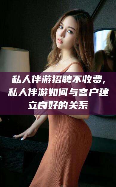 潍坊私人伴游招聘不收费,私人伴游如何与客户建立良好的关系