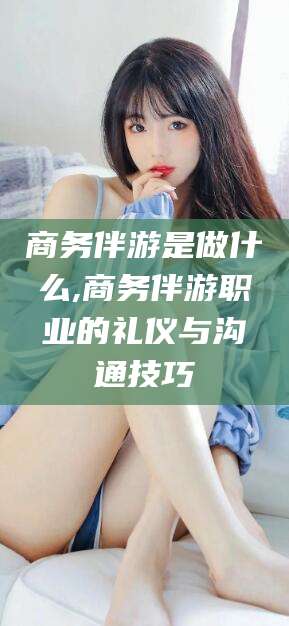 潍坊商务伴游是做什么,商务伴游职业的礼仪与沟通技巧