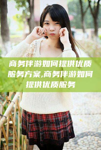 潍坊商务伴游如何提供优质服务方案,商务伴游如何提供优质服务