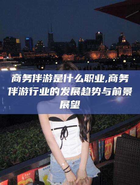 潍坊商务伴游是什么职业,商务伴游行业的发展趋势与前景展望