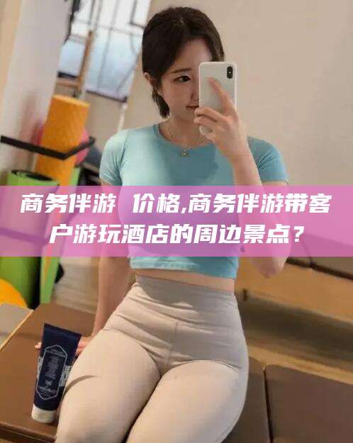 潍坊商务伴游 价格,商务伴游带客户游玩酒店的周边景点？