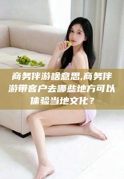 潍坊商务伴游啥意思,商务伴游带客户去哪些地方可以体验当地文化？