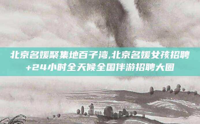 潍坊北京名媛聚集地百子湾,北京名媛女孩招聘+24小时全天候全国伴游招聘大圈