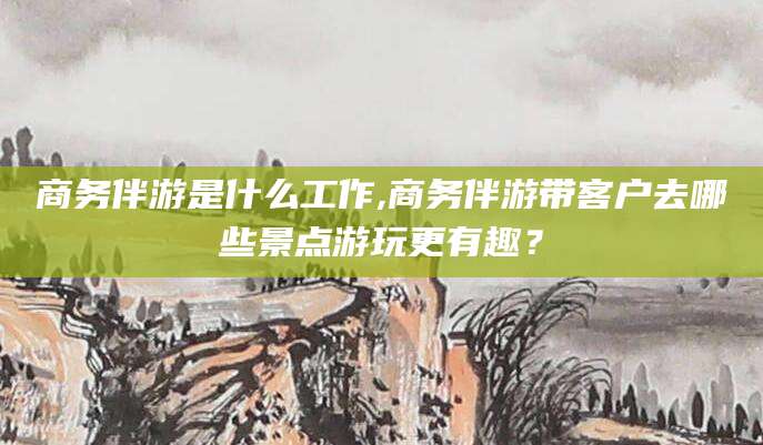 潍坊商务伴游是什么工作,商务伴游带客户去哪些景点游玩更有趣？