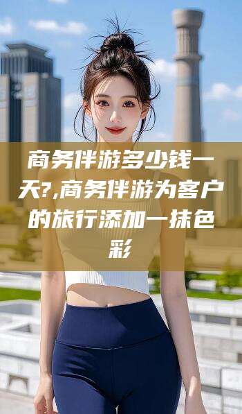 潍坊商务伴游多少钱一天?,商务伴游为客户的旅行添加一抹色彩