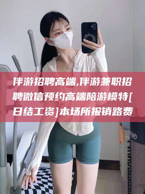 潍坊伴游招聘高端,伴游兼职招聘微信预约高端陪游模特[日结工资]本场所报销路费