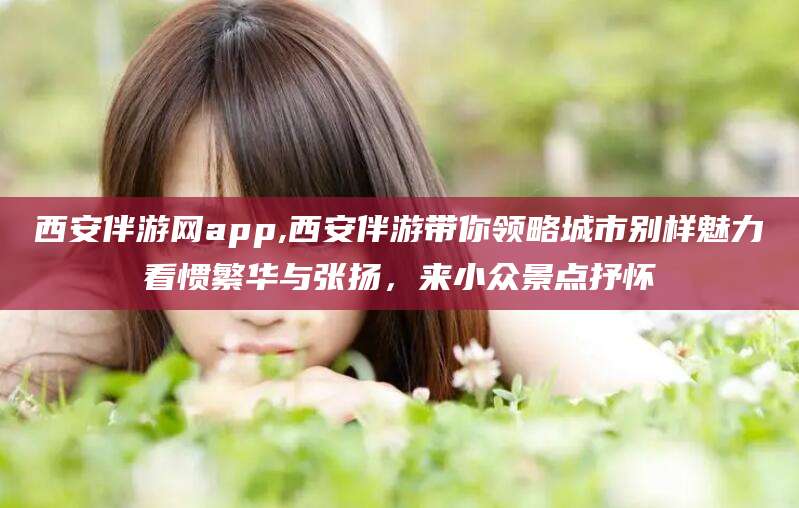 潍坊西安伴游网app,西安伴游带你领略城市别样魅力看惯繁华与张扬，来小众景点抒怀