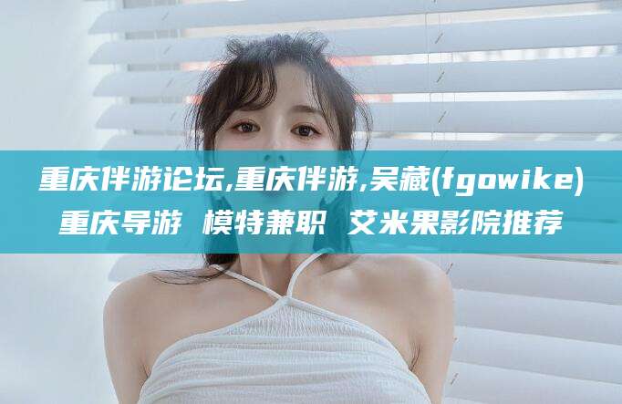潍坊重庆伴游论坛,重庆伴游,吴藏(fgowike)重庆导游 模特兼职 艾米果影院推荐
