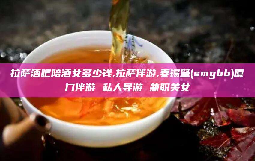 潍坊拉萨酒吧陪酒女多少钱,拉萨伴游,姜锡肇(smgbb)厦门伴游 私人导游 兼职美女