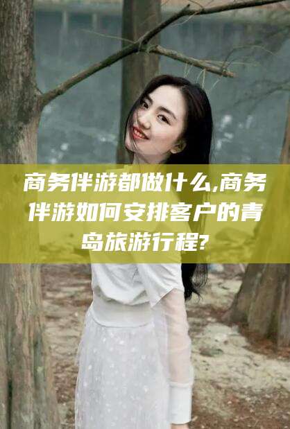 潍坊商务伴游都做什么,商务伴游如何安排客户的青岛旅游行程?