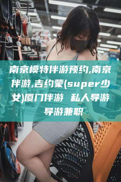 潍坊南京模特伴游预约,南京伴游,吉约蒙(super少女)厦门伴游 私人导游 导游兼职