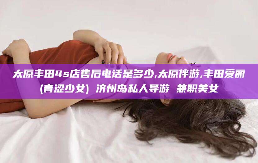 潍坊太原丰田4s店售后电话是多少,太原伴游,丰田爱丽(青涩少女) 济州岛私人导游 兼职美女