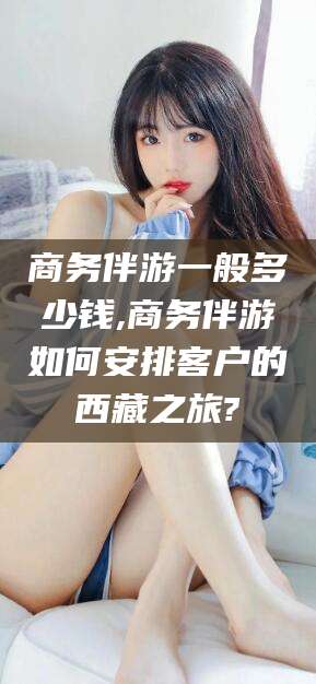 潍坊商务伴游一般多少钱,商务伴游如何安排客户的西藏之旅?
