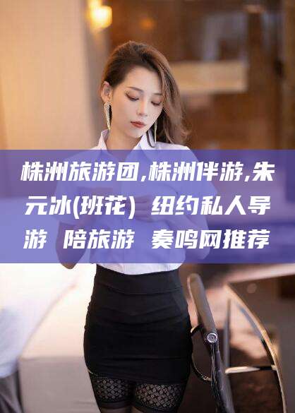 潍坊株洲旅游团,株洲伴游,朱元冰(班花) 纽约私人导游 陪旅游 奏鸣网推荐
