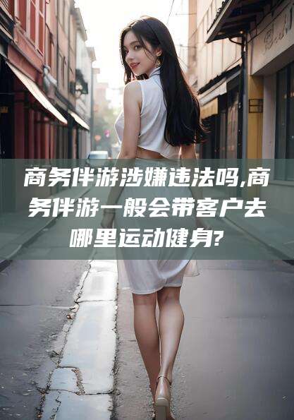 潍坊商务伴游涉嫌违法吗,商务伴游一般会带客户去哪里运动健身?