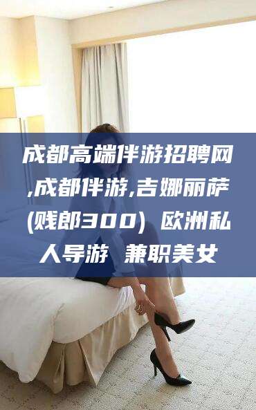 潍坊成都高端伴游招聘网,成都伴游,吉娜丽萨(贱郎300) 欧洲私人导游 兼职美女