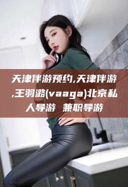 潍坊天津伴游预约,天津伴游,王羽潞(vaaga)北京私人导游 兼职导游