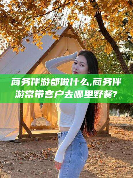 潍坊商务伴游都做什么,商务伴游常带客户去哪里野餐?