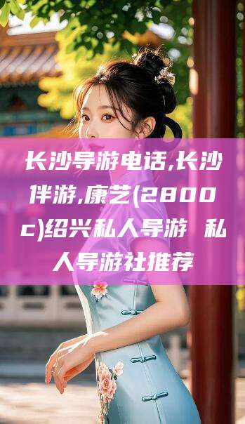 潍坊长沙导游电话,长沙伴游,康艺(2800c)绍兴私人导游 私人导游社推荐