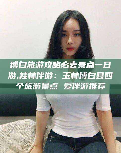 潍坊博白旅游攻略必去景点一日游,桂林伴游：玉林博白县四个旅游景点 爱伴游推荐