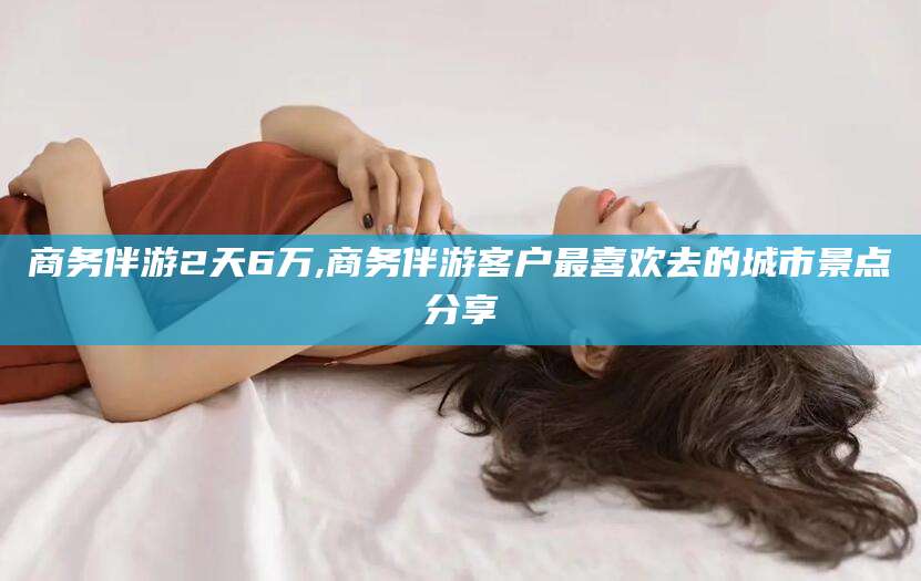 潍坊商务伴游2天6万,商务伴游客户最喜欢去的城市景点分享