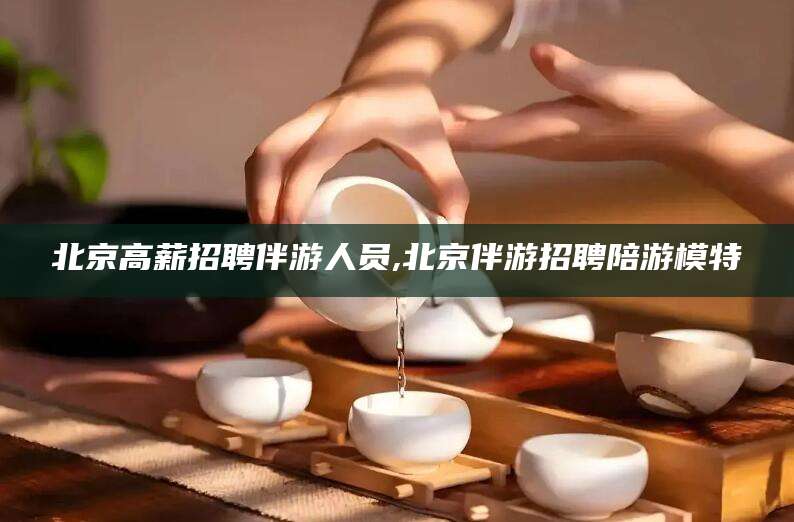 潍坊北京高薪招聘伴游人员,北京伴游招聘陪游模特