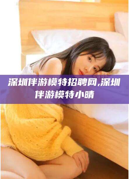 潍坊深圳伴游模特招聘网,深圳伴游模特小晴