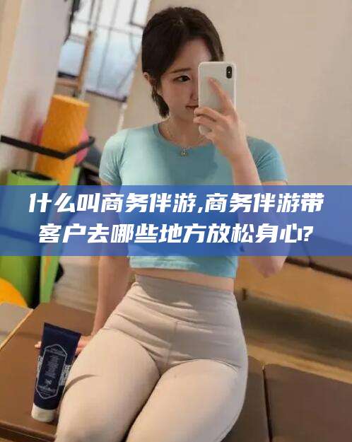 潍坊什么叫商务伴游,商务伴游带客户去哪些地方放松身心?