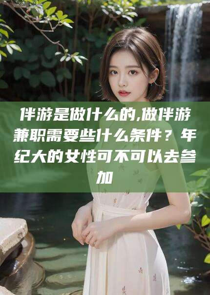潍坊伴游是做什么的,做伴游兼职需要些什么条件？年纪大的女性可不可以去参加