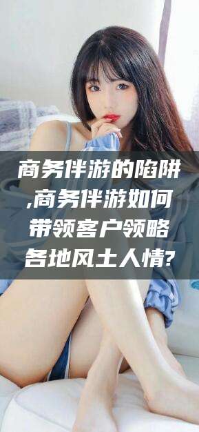 潍坊商务伴游的陷阱,商务伴游如何带领客户领略各地风土人情?