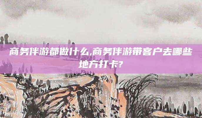潍坊商务伴游都做什么,商务伴游带客户去哪些地方打卡?