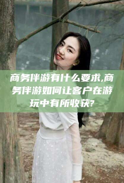 潍坊商务伴游有什么要求,商务伴游如何让客户在游玩中有所收获?