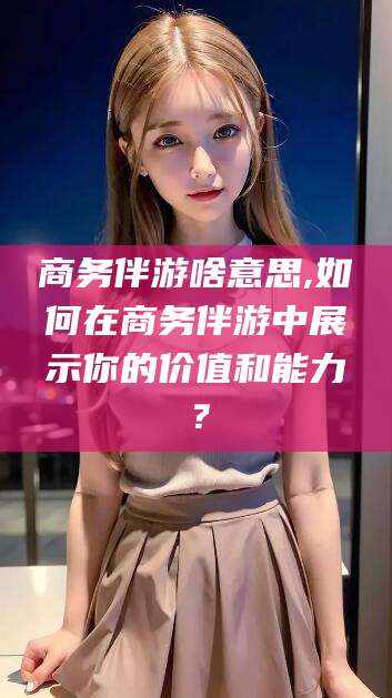 潍坊商务伴游啥意思,如何在商务伴游中展示你的价值和能力？