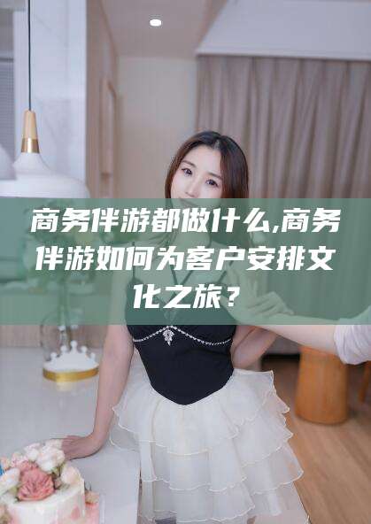 潍坊商务伴游都做什么,商务伴游如何为客户安排文化之旅？