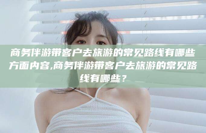 潍坊商务伴游带客户去旅游的常见路线有哪些方面内容,商务伴游带客户去旅游的常见路线有哪些？