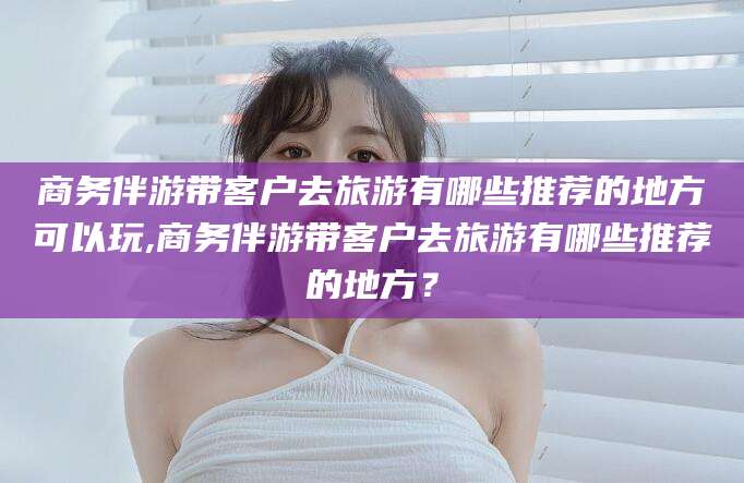 潍坊商务伴游带客户去旅游有哪些推荐的地方可以玩,商务伴游带客户去旅游有哪些推荐的地方？