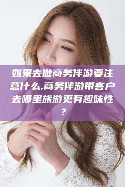 潍坊如果去做商务伴游要注意什么,商务伴游带客户去哪里旅游更有趣味性？