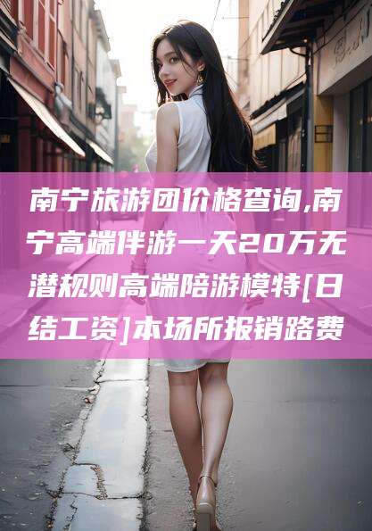 潍坊南宁旅游团价格查询,南宁高端伴游一天20万无潜规则高端陪游模特[日结工资]本场所报销路费