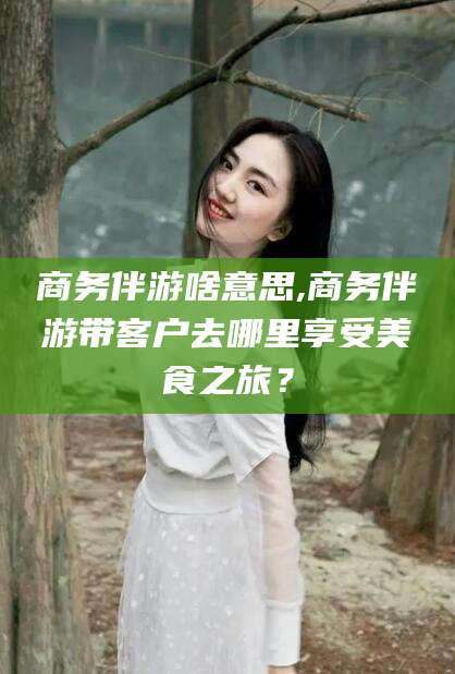 潍坊商务伴游啥意思,商务伴游带客户去哪里享受美食之旅？