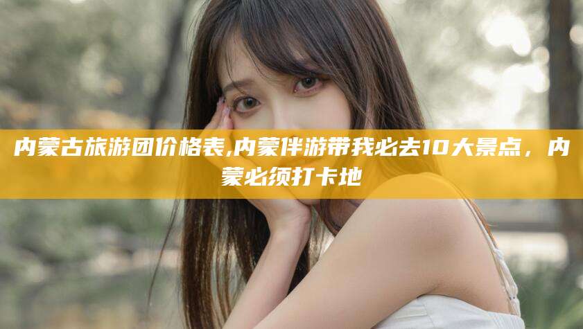 内蒙古旅游团价格表,内蒙伴游带我必去10大景点，内蒙必须打卡地