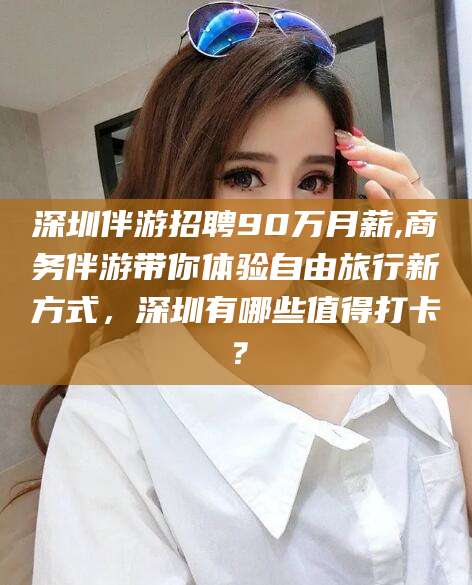 潍坊深圳伴游招聘90万月薪,商务伴游带你体验自由旅行新方式，深圳有哪些值得打卡？