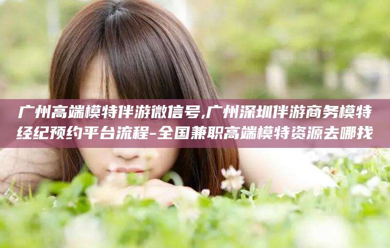 潍坊广州高端模特伴游微信号,广州深圳伴游商务模特经纪预约平台流程-全国兼职高端模特资源去哪找